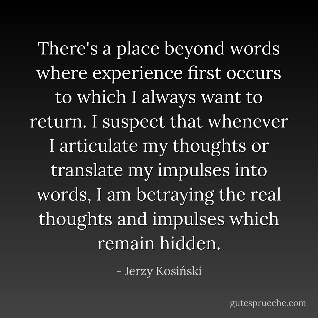 There's a place beyond words where experience first occurs to which I always want to return. I suspect that whenever I articulate my thoughts or translate my impulses into words, I am betraying the real thoughts and impulses which remain hidden. - Jerzy Kosiński