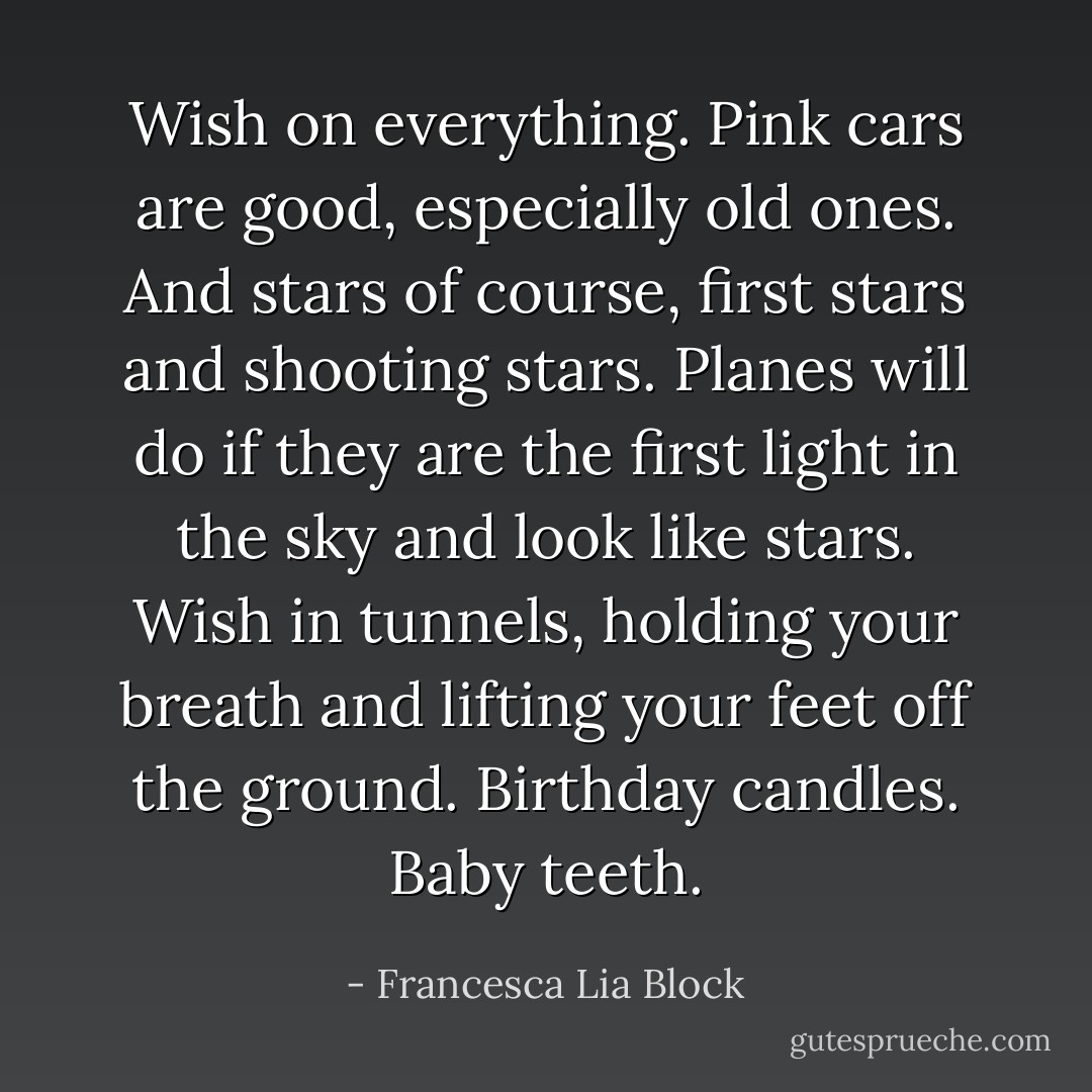 Wish on everything. Pink cars are good, especially old ones. And stars of course, first stars and shooting stars. Planes will do if they are the first light in the sky and look like stars. Wish in tunnels, holding your breath and lifting your feet off the ground. Birthday candles. Baby teeth. - Francesca Lia Block