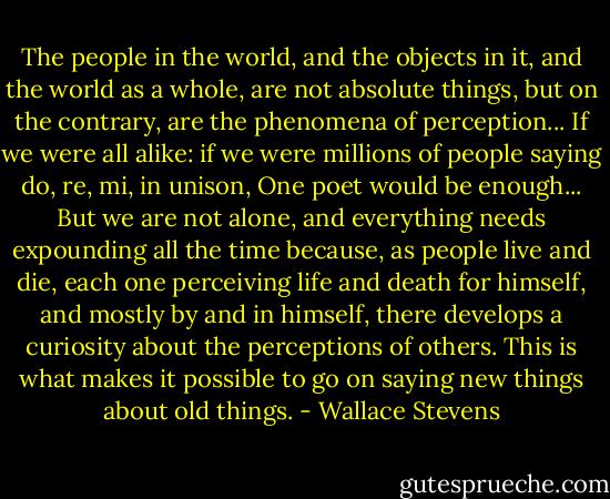 The people in the world, and the objects in it, and the world as a whole, are not absolute things, but on the contrary, are the phenomena of perception... If we were all alike: if we were millions of people saying do, re, mi, in unison, One poet would be enough... But we are not alone, and everything needs expounding all the time because, as people live and die, each one perceiving life and death for himself, and mostly by and in himself, there develops a curiosity about the perceptions of others. This is what makes it possible to go on saying new things about old things. - Wallace Stevens