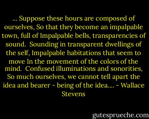 ... Suppose these hours are composed of ourselves,<br />So that they become an impalpable town, full of Impalpable bells, transparencies of sound.<br /><br />Sounding in transparent dwellings of the self,<br />Impalpable habitations that seem to move<br />In the movement of the colors of the mind.<br /><br />Confused illuminations and sonorities,<br />So much ourselves, we cannot tell apart<br />the idea and bearer - being of<br />the idea.... - Wallace Stevens