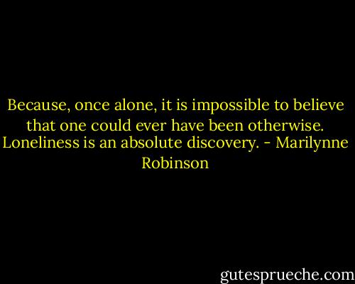 Because, once alone, it is impossible to believe that one could ever have been otherwise. Loneliness is an absolute discovery. - Marilynne Robinson
