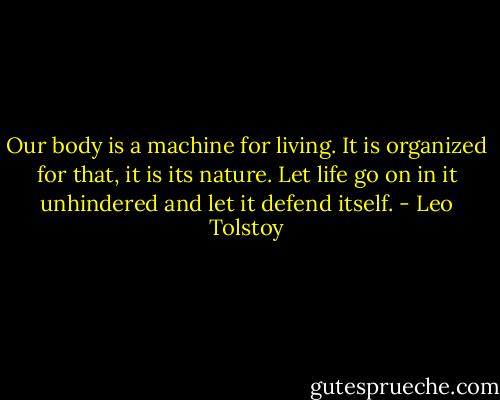 Our body is a machine for living. It is organized for that, it is its nature. Let life go on in it unhindered and let it defend itself. - Leo Tolstoy