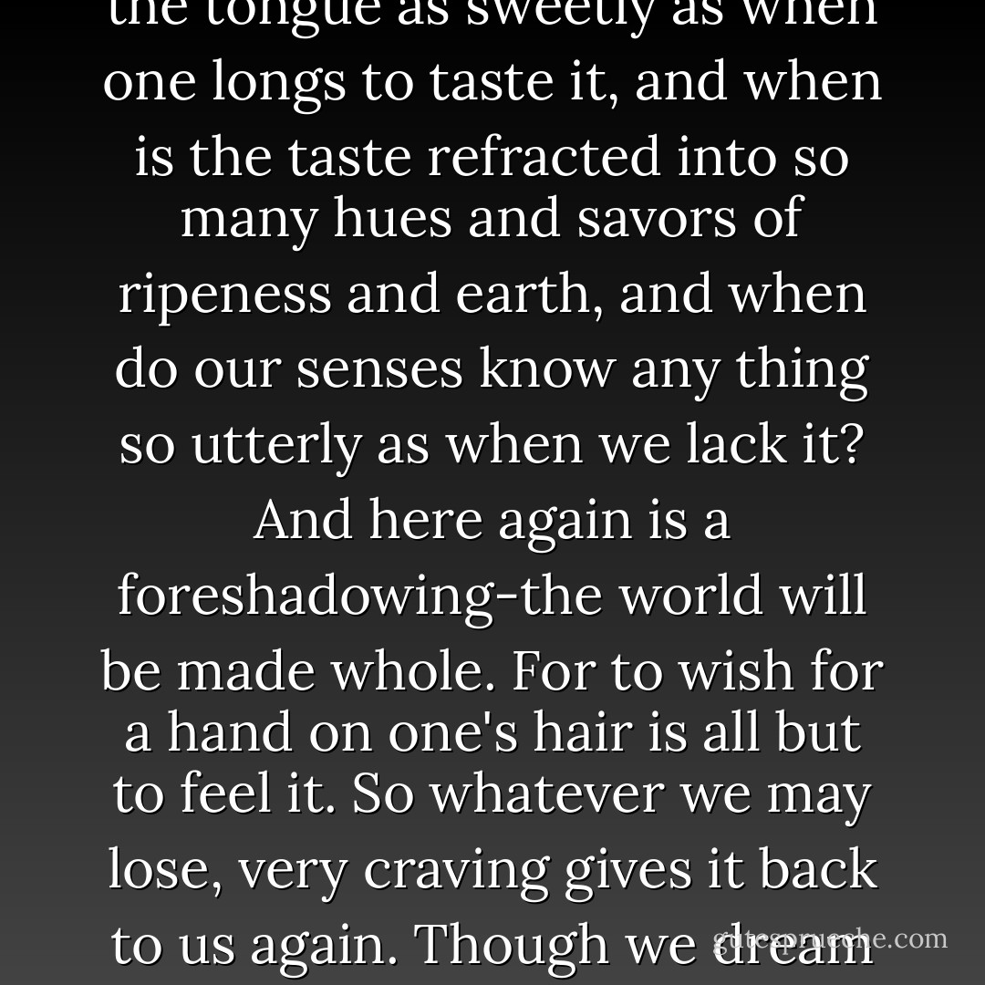For need can blossom into all the compensation it requires. To crave and to have are as like as a thing and its shadow. For when does a berry break upon the tongue as sweetly as when one longs to taste it, and when is the taste refracted into so many hues and savors of ripeness and earth, and when do our senses know any thing so utterly as when we lack it? And here again is a foreshadowing-the world will be made whole. For to wish for a hand on one's hair is all but to feel it. So whatever we may lose, very craving gives it back to us again. Though we dream and hardly know it, longing, like an angel, fosters us, smooths our hair, and brings us wild strawberries. - Marilynne Robinson