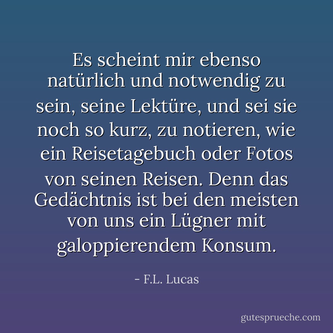 Es scheint mir ebenso natürlich und notwendig zu sein, seine Lektüre, und sei sie noch so kurz, zu notieren, wie ein Reisetagebuch oder Fotos von seinen Reisen. Denn das Gedächtnis ist bei den meisten von uns ein Lügner mit galoppierendem Konsum. - F.L. Lucas<