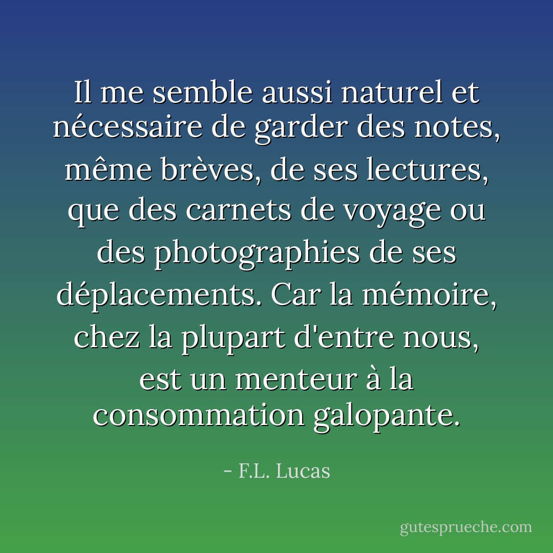 Il me semble aussi naturel et nécessaire de garder des notes, même brèves, de ses lectures, que des carnets de voyage ou des photographies de ses déplacements. Car la mémoire, chez la plupart d'entre nous, est un menteur à la consommation galopante. - F.L. Lucas