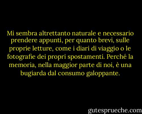 Mi sembra altrettanto naturale e necessario prendere appunti, per quanto brevi, sulle proprie letture, come i diari di viaggio o le fotografie dei propri spostamenti. Perché la memoria, nella maggior parte di noi, è una bugiarda dal consumo galoppante. - F.L. Lucas