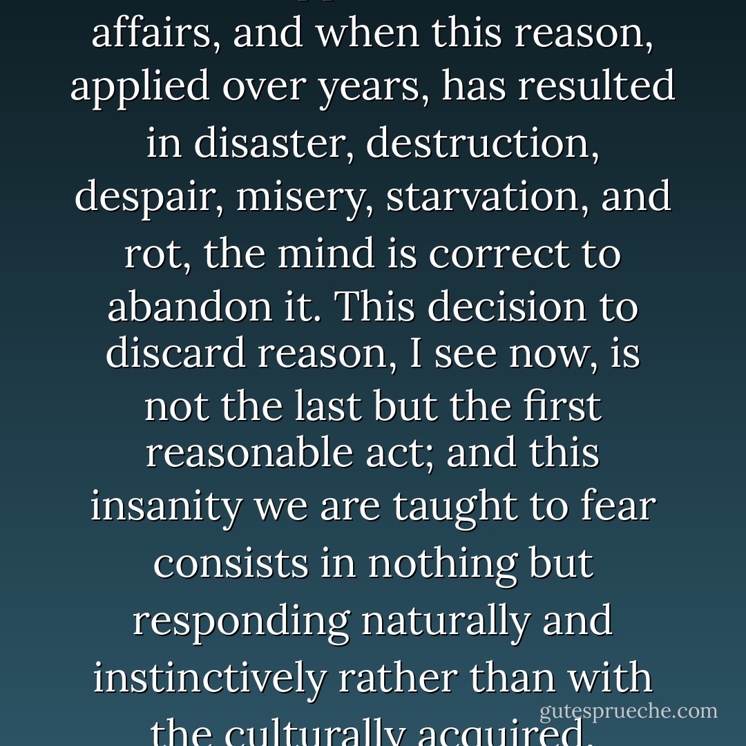 Seeing him brought in, has, I think, saved me from losing my mind; for that I do not thank him-sanity, after all is only reason applied to human affairs, and when this reason, applied over years, has resulted in disaster, destruction, despair, misery, starvation, and rot, the mind is correct to abandon it. This decision to discard reason, I see now, is not the last but the first reasonable act; and this insanity we are taught to fear consists in nothing but responding naturally and instinctively rather than with the culturally acquired, mannered thing called reason; an insane man talks nonsense because like a bird or a cat he is too sensible to talk sense. - Gene Wolfe