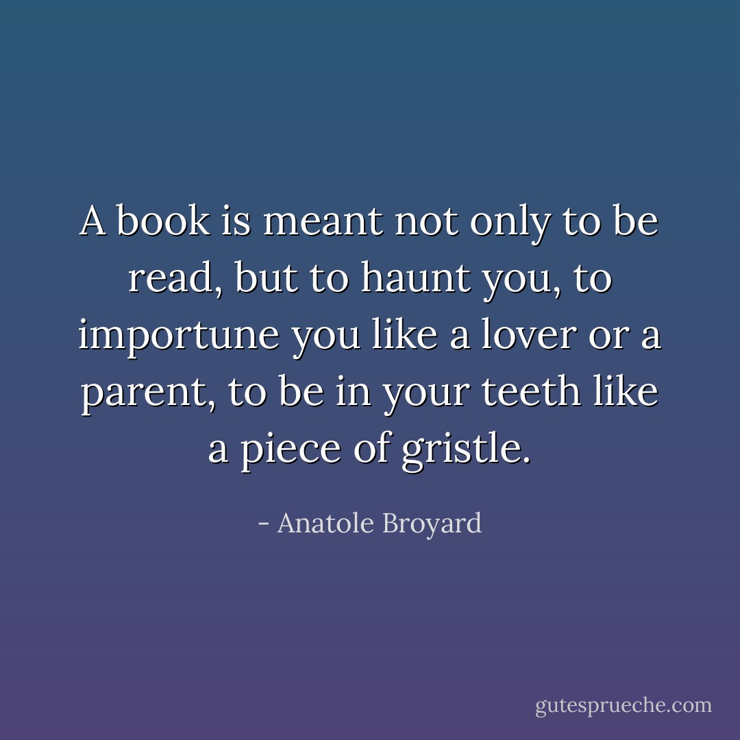 A book is meant not only to be read, but to haunt you, to importune you like a lover or a parent, to be in your teeth like a piece of gristle. - Anatole Broyard