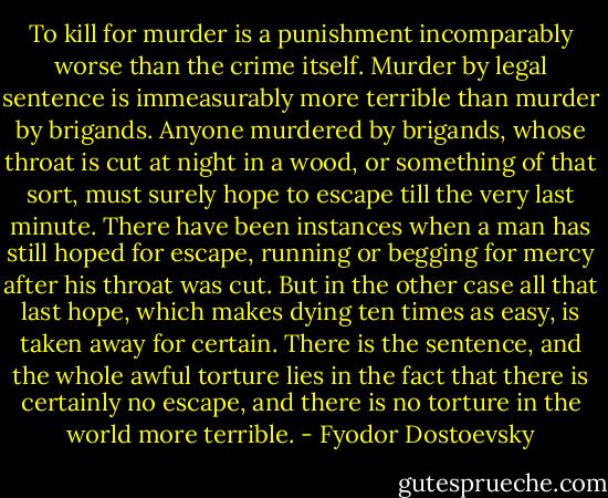 To kill for murder is a punishment incomparably worse than the crime itself. Murder by legal sentence is immeasurably more terrible than murder by brigands. Anyone murdered by brigands, whose throat is cut at night in a wood, or something of that sort, must surely hope to escape till the very last minute. There have been instances when a man has still hoped for escape, running or begging for mercy after his throat was cut. But in the other case all that last hope, which makes dying ten times as easy, is taken away for certain. There is the sentence, and the whole awful torture lies in the fact that there is certainly no escape, and there is no torture in the world more terrible. - Fyodor Dostoevsky