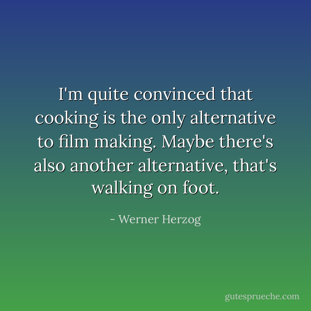 I'm quite convinced that cooking is the only alternative to film making. Maybe there's also another alternative, that's walking on foot. - Werner Herzog