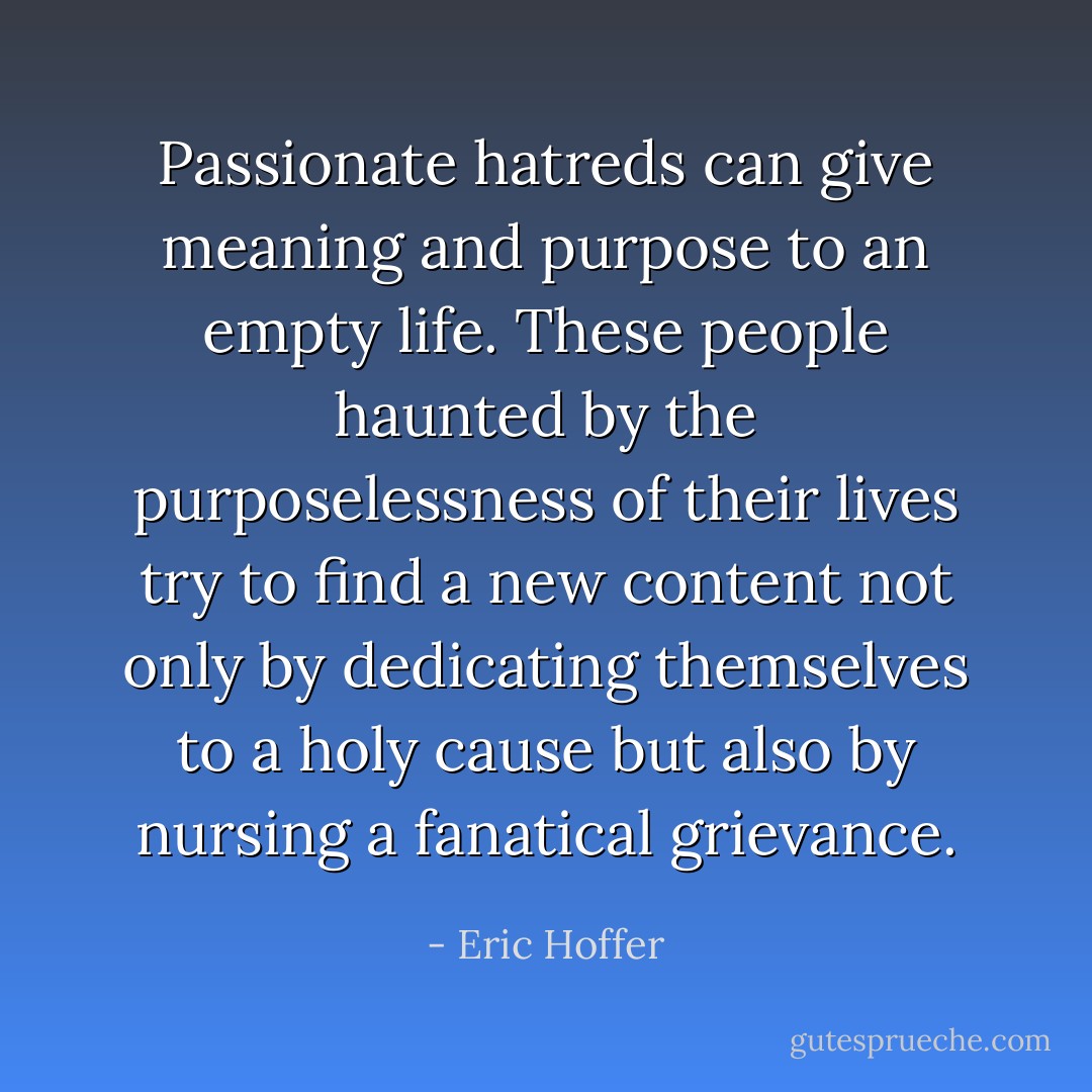 Passionate hatreds can give meaning and purpose to an empty life. These people haunted by the purposelessness of their lives try to find a new content not only by dedicating themselves to a holy cause but also by nursing a fanatical grievance. - Eric Hoffer