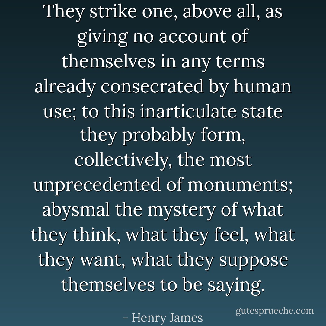 They strike one, above all, as giving no account of themselves in any terms already consecrated by human use; to this inarticulate state they probably form, collectively, the most unprecedented of monuments; abysmal the mystery of what they think, what they feel, what they want, what they suppose themselves to be saying. - Henry James