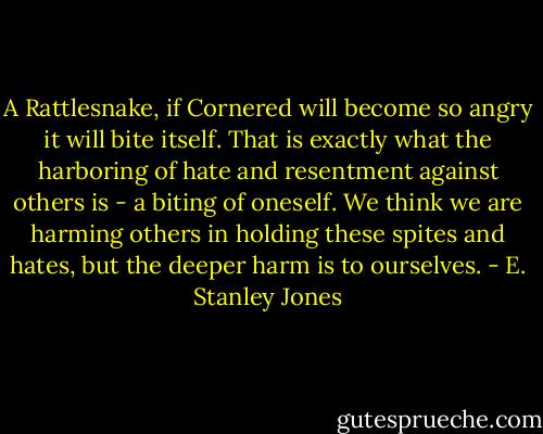 A Rattlesnake, if Cornered will become so angry it will bite itself. That is exactly what the harboring of hate and resentment against others is - a biting of oneself. We think we are harming others in holding these spites and hates, but the deeper harm is to ourselves. - E. Stanley Jones