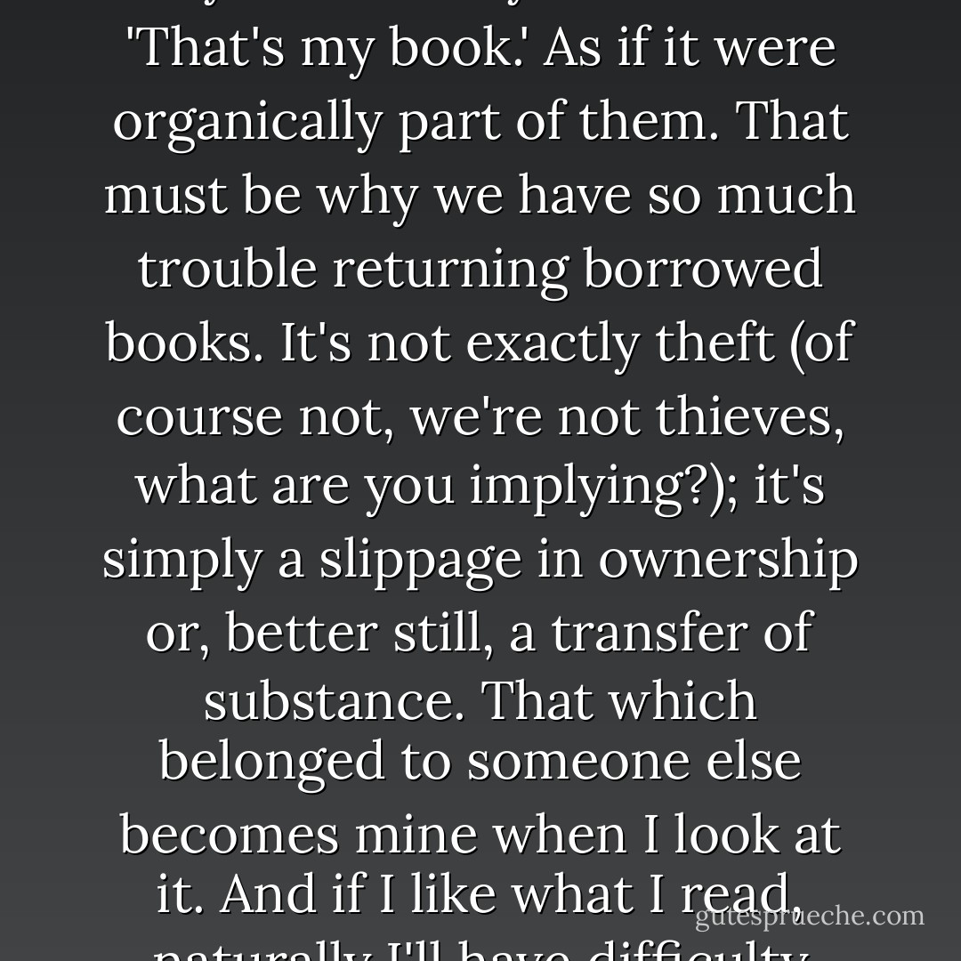 Once a book falls into our possession, it is ours, the same way children lay their claim: 'That's my book.' As if it were organically part of them. That must be why we have so much trouble returning borrowed books. It's not exactly theft (of course not, we're not thieves, what are you implying?); it's simply a slippage in ownership or, better still, a transfer of substance. That which belonged to someone else becomes mine when I look at it. And if I like what I read, naturally I'll have difficulty giving it back. - Daniel Pennac