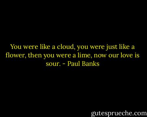 You were like a cloud, you were just like a flower, then you were a lime, now our love is sour. - Paul Banks
