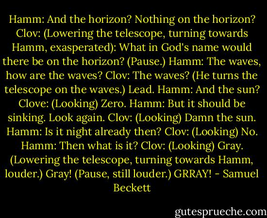 Hamm: And the horizon? Nothing on the horizon?<br />Clov: (Lowering the telescope, turning towards Hamm, exasperated): What in God's name would there be on the horizon? (Pause.)<br />Hamm: The waves, how are the waves?<br />Clov: The waves? (He turns the telescope on the waves.) Lead.<br />Hamm: And the sun?<br />Clove: (Looking) Zero.<br />Hamm: But it should be sinking. Look again.<br />Clov: (Looking) Damn the sun.<br />Hamm: Is it night already then?<br />Clov: (Looking) No.<br />Hamm: Then what is it?<br />Clov: (Looking) Gray. (Lowering the telescope, turning towards Hamm, louder.) Gray! (Pause, still louder.) GRRAY! - Samuel Beckett