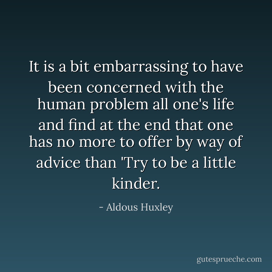 It is a bit embarrassing to have been concerned with the human problem all one's life and find at the end that one has no more to offer by way of advice than 'Try to be a little kinder. - Aldous Huxley