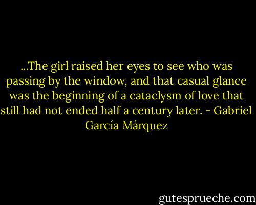 ...The girl raised her eyes to see who was passing by the window, and that casual glance was the beginning of a cataclysm of love that still had not ended half a century later. - Gabriel García Márquez