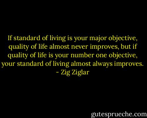 If standard of living is your major objective, quality of life almost never improves, but if quality of life is your number one objective, your standard of living almost always improves. - Zig Ziglar