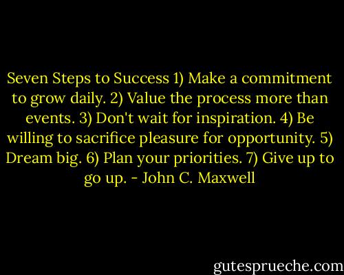 Seven Steps to Success<br />1) Make a commitment to grow daily.<br />2) Value the process more than events.<br />3) Don't wait for inspiration.<br />4) Be willing to sacrifice pleasure for opportunity.<br />5) Dream big.<br />6) Plan your priorities.<br />7) Give up to go up. - John C. Maxwell