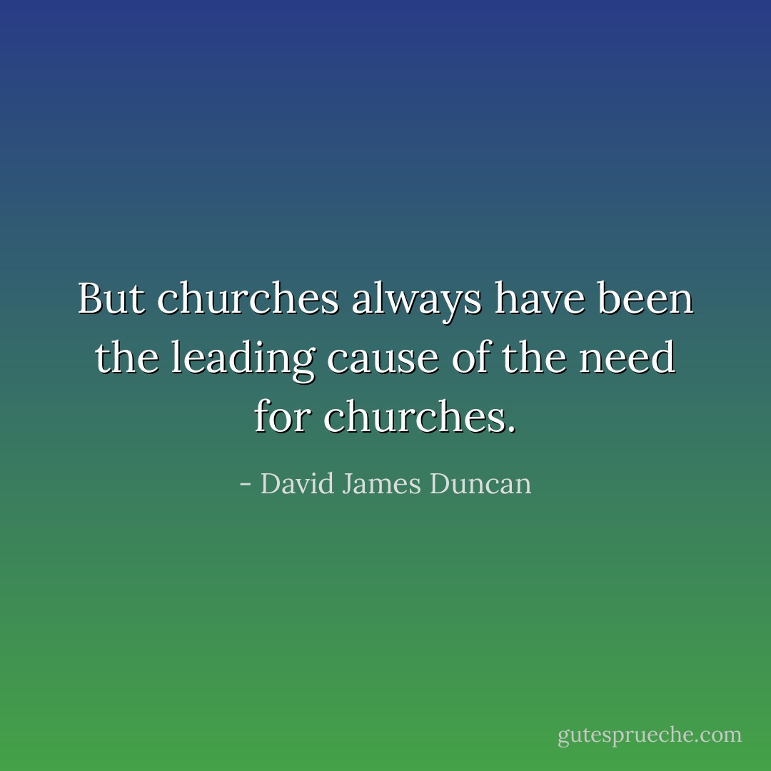 But churches always have been the leading cause of the need for churches. - David James Duncan