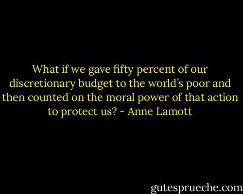 What if we gave fifty percent of our discretionary budget to the world’s poor and then counted on the moral power of that action to protect us? - Anne Lamott