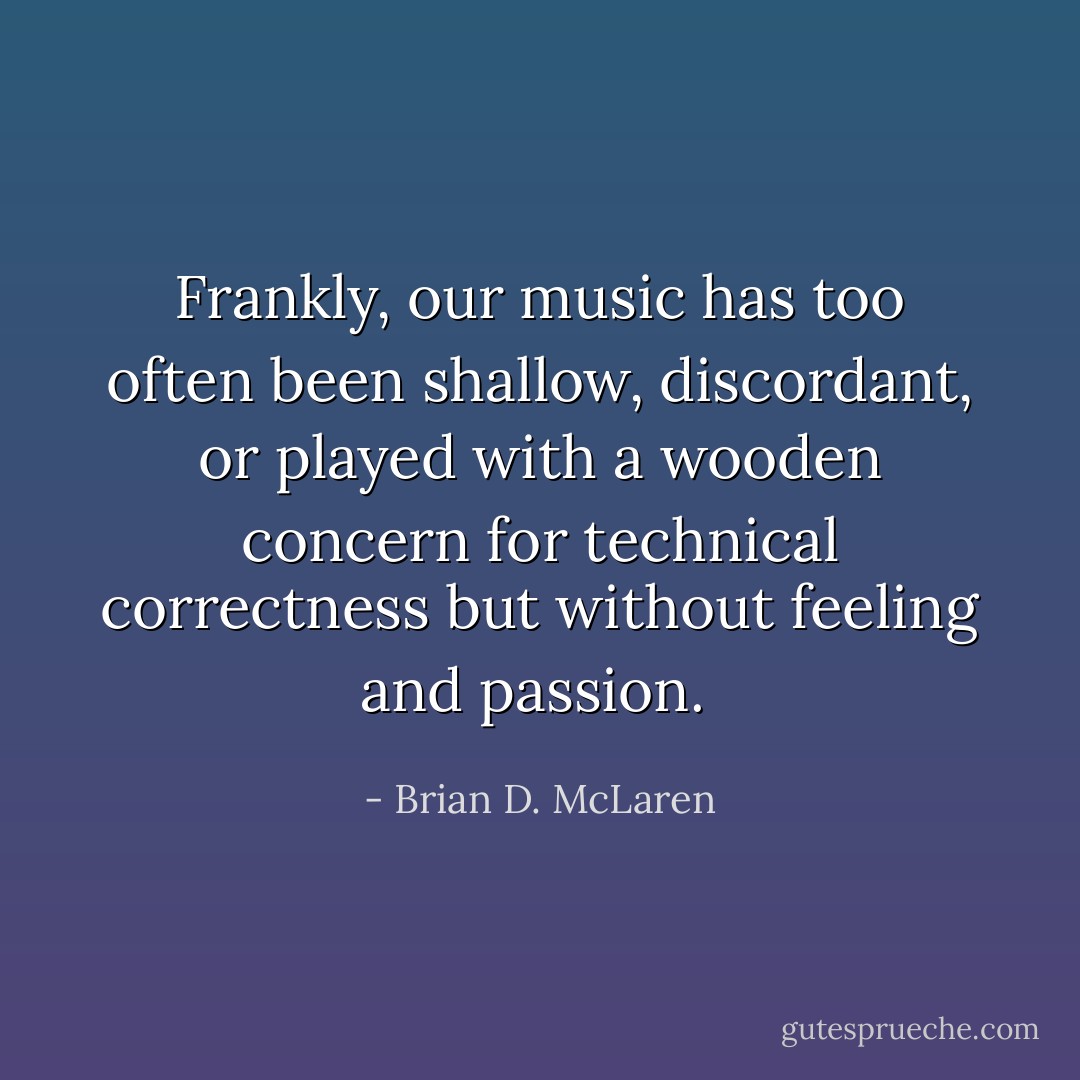Frankly, our music has too often been shallow, discordant, or played with a wooden concern for technical correctness but without feeling and passion.  - Brian D. McLaren