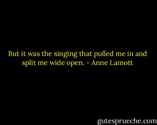 But it was the singing that pulled me in and split me wide open. - Anne Lamott