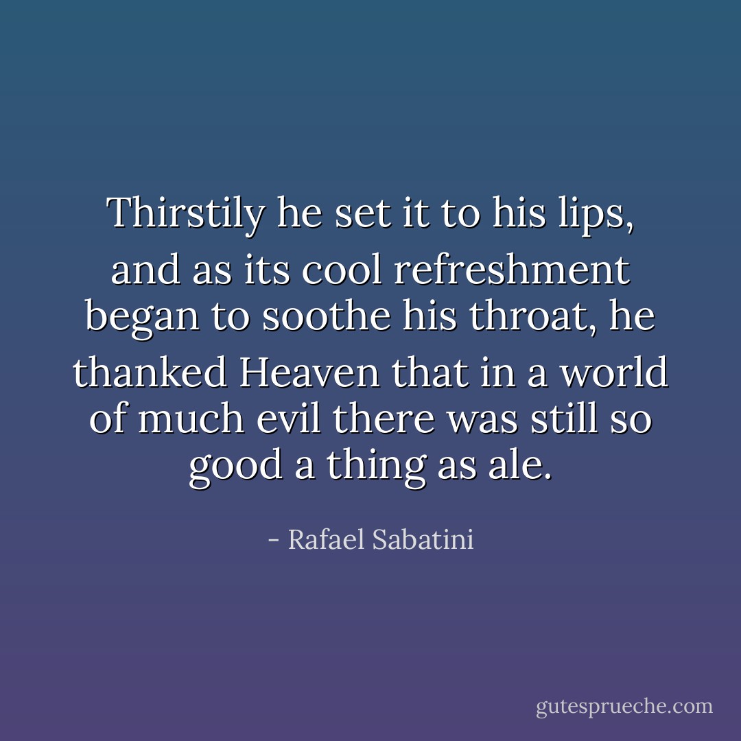 Thirstily he set it to his lips, and as its cool refreshment began to soothe his throat, he thanked Heaven that in a world of much evil there was still so good a thing as ale. - Rafael Sabatini