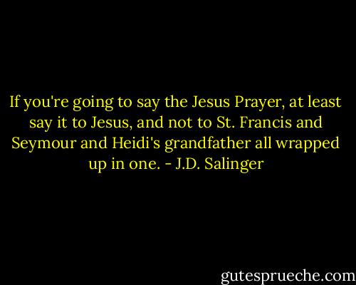 If you're going to say the Jesus Prayer, at least say it to Jesus, and not to St. Francis and Seymour and Heidi's grandfather all wrapped up in one. - J.D. Salinger