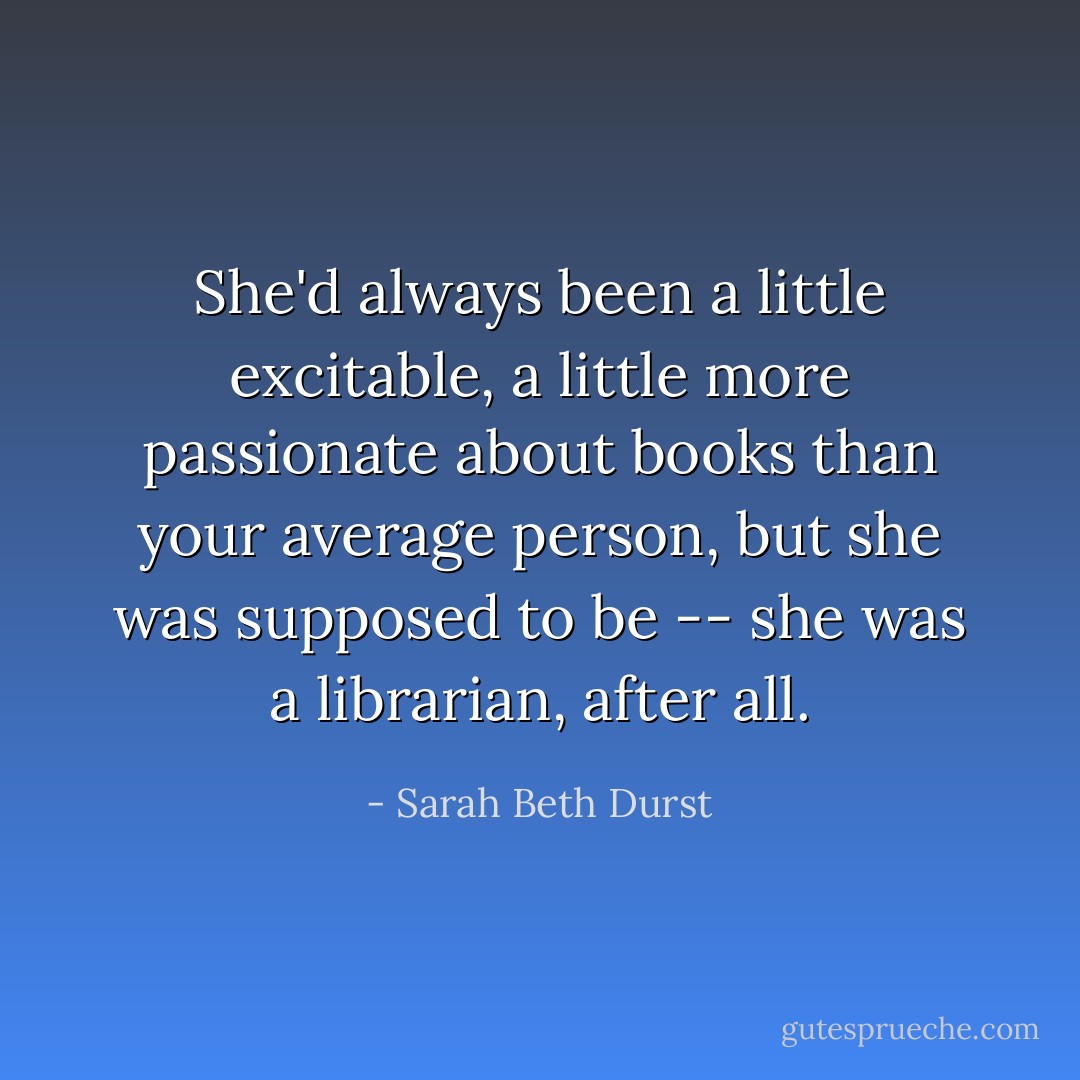 She'd always been a little excitable, a little more passionate about books than your average person, but she was supposed to be -- she was a librarian, after all. - Sarah Beth Durst