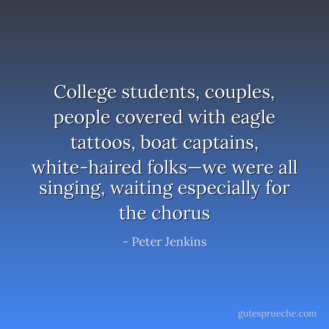 College students, couples, people covered with eagle tattoos, boat captains, white-haired folks—we were all singing, waiting especially for the chorus - Peter Jenkins