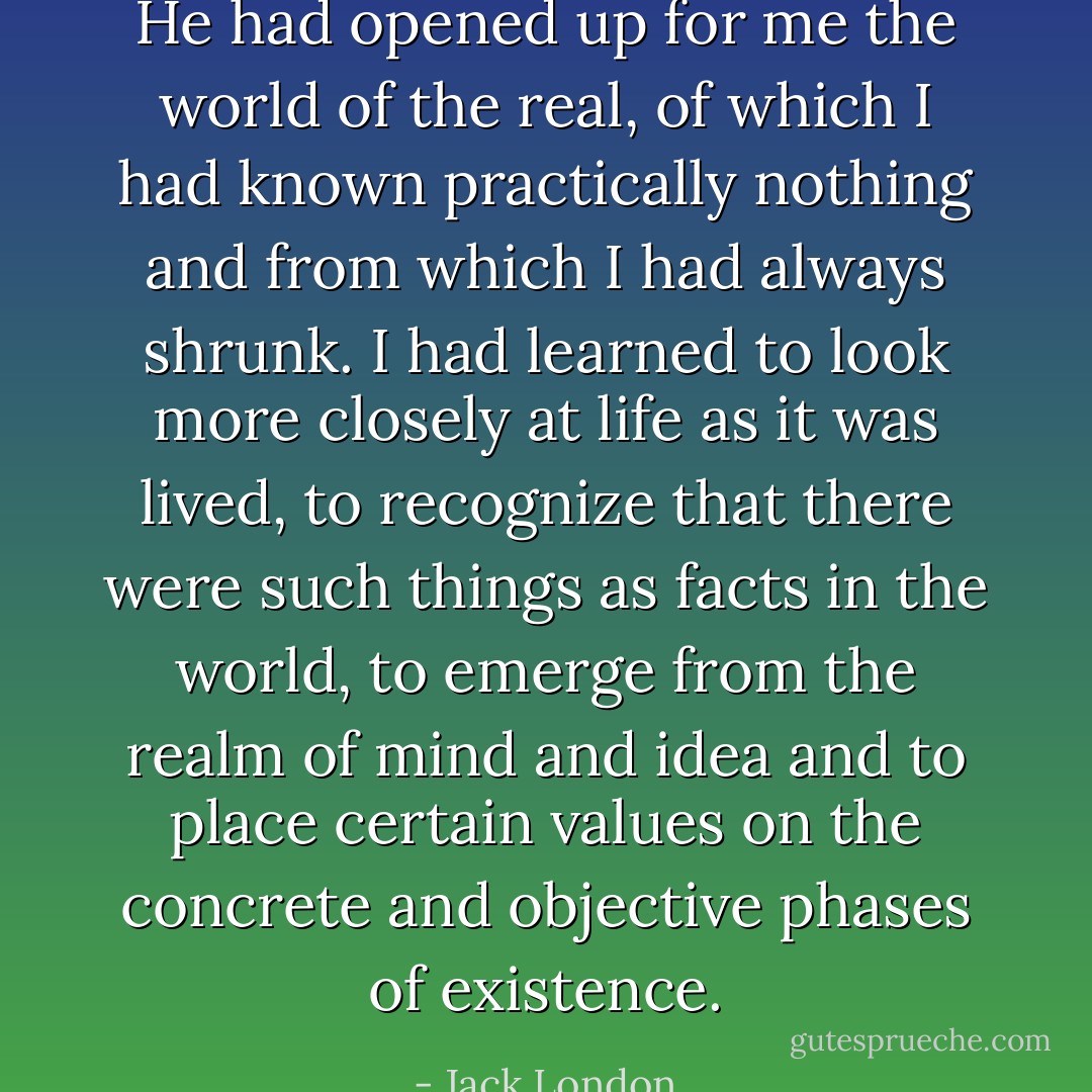 He had opened up for me the world of the real, of which I had known practically nothing and from which I had always shrunk. I had learned to look more closely at life as it was lived, to recognize that there were such things as facts in the world, to emerge from the realm of mind and idea and to place certain values on the concrete and objective phases of existence. - Jack London