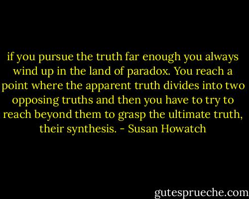 if you pursue the truth far enough you always wind up in the land of paradox. You reach a point where the apparent truth divides into two opposing truths and then you have to try to reach beyond them to grasp the ultimate truth, their synthesis. - Susan Howatch