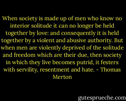 When society is made up of men who know no interior solitude it can no longer be held together by love: and consequently it is held together by a violent and abusive authority. But when men are violently deprived of the solitude and freedom which are their due, then society in which they live becomes putrid, it festers with servility, resentment and hate. - Thomas Merton