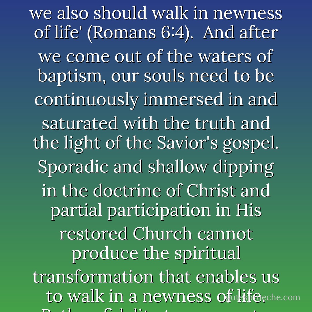 We begin the process of being born again through exercising faith in Christ, repenting of our sins, and being baptized by immersion for the remission of sins by one having priesthood authority.<br /><br /> 'Therefore we are buried with him by baptism into death: that like as Christ was raised up from the dead by the glory of the Father, even so we also should walk in newness of life' (Romans 6:4).<br /><br />And after we come out of the waters of baptism, our souls need to be continuously immersed in and saturated with the truth and the light of the Savior's gospel. Sporadic and shallow dipping in the doctrine of Christ and partial participation in His restored Church cannot produce the spiritual transformation that enables us to walk in a newness of life. Rather, fidelity to covenants, constancy of commitment, and offering our whole soul unto God are required if we are to receive the blessings of eternity. . . .<br /><br />Total immersion in and saturation with the Savior's gospel are essential steps in the process of being born again. - David A. Bednar