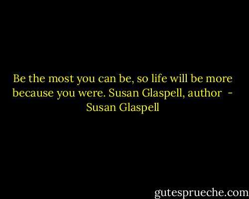 Be the most you can be, so life will be more because you were.<br />Susan Glaspell, author  - Susan Glaspell