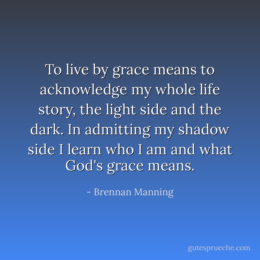 To live by grace means to acknowledge my whole life story, the light side and the dark. In admitting my shadow side I learn who I am and what God's grace means. - Brennan Manning