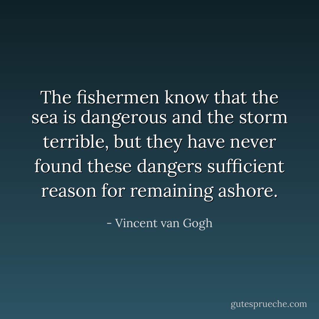 The fishermen know that the sea is dangerous and the storm terrible, but they have never found these dangers sufficient reason for remaining ashore. - Vincent van Gogh