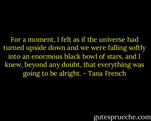 For a moment, I felt as if the universe had turned upside down and we were falling softly into an enormous black bowl of stars, and I knew, beyond any doubt, that everything was going to be alright. - Tana French
