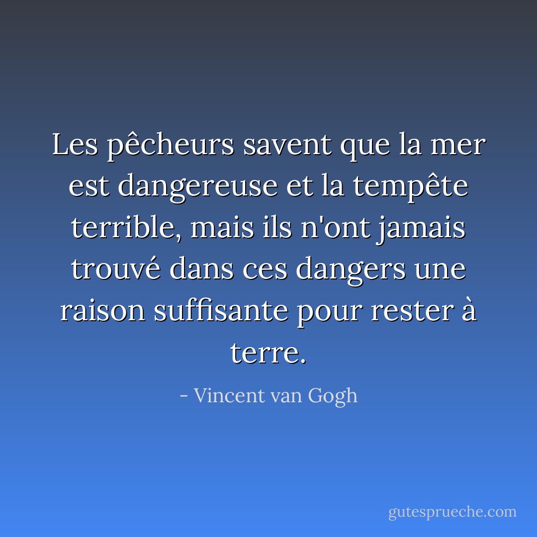 Les pêcheurs savent que la mer est dangereuse et la tempête terrible, mais ils n'ont jamais trouvé dans ces dangers une raison suffisante pour rester à terre. - Vincent van Gogh