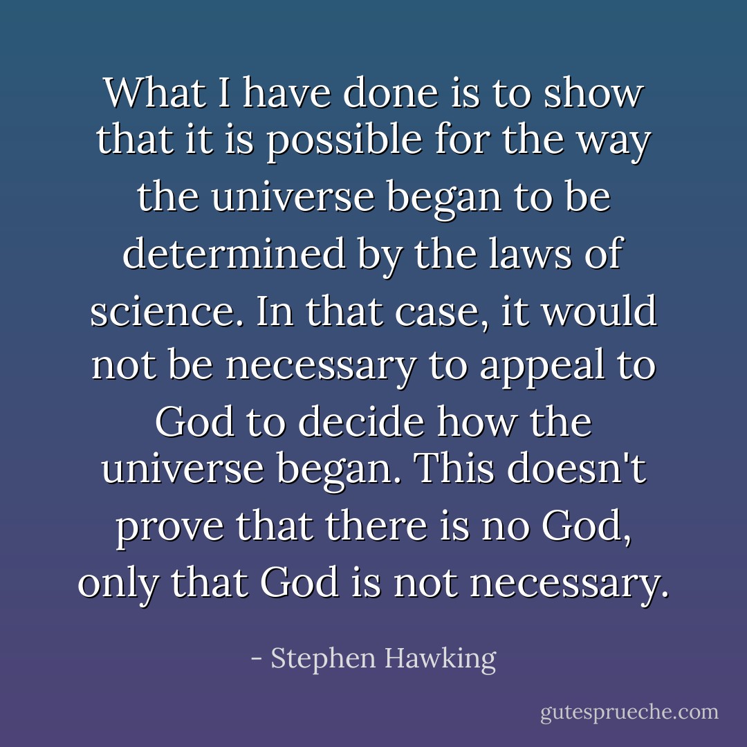 What I have done is to show that it is possible for the way the universe began to be determined by the laws of science. In that case, it would not be necessary to appeal to God to decide how the universe began. This doesn't prove that there is no God, only that God is not necessary. - Stephen Hawking