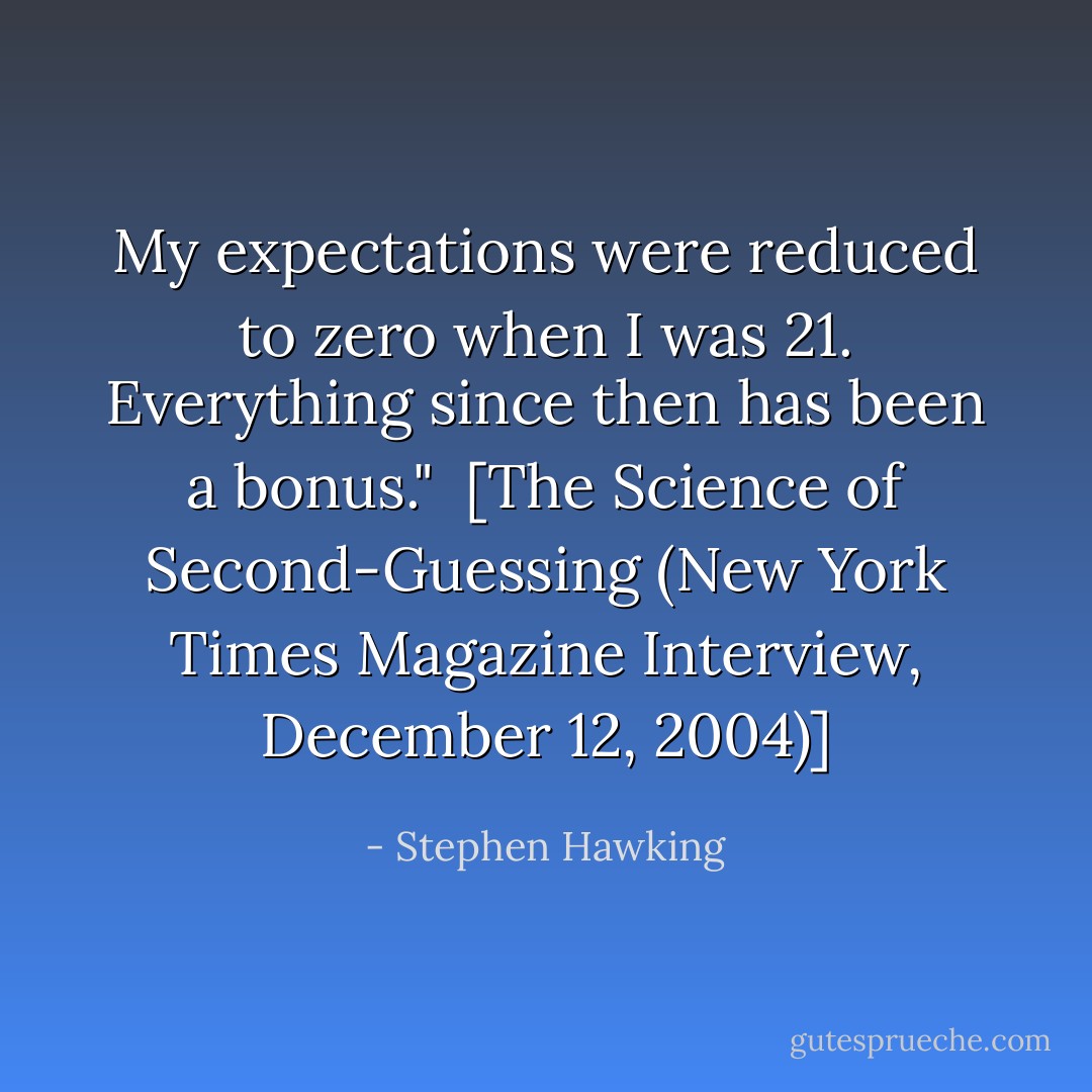 My expectations were reduced to zero when I was 21. Everything since then has been a bonus."<br /><br />[<i>The Science of Second-Guessing</i> (<i>New York Times Magazine Interview</i>, December 12, 2004)] - Stephen Hawking