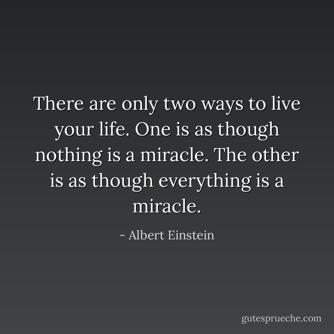 There are only two ways to live your life. One is as though nothing is a miracle. The other is as though everything is a miracle. - Albert Einstein