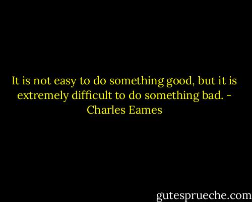 It is not easy to do something good, but it is extremely difficult to do something bad. - Charles Eames