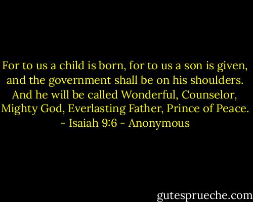 For to us a child is born,<br />for to us a son is given,<br />and the government shall be on his shoulders.<br />And he will be called<br />Wonderful, Counselor, Mighty God,<br />Everlasting Father, Prince of Peace.<br />- Isaiah 9:6 - Anonymous