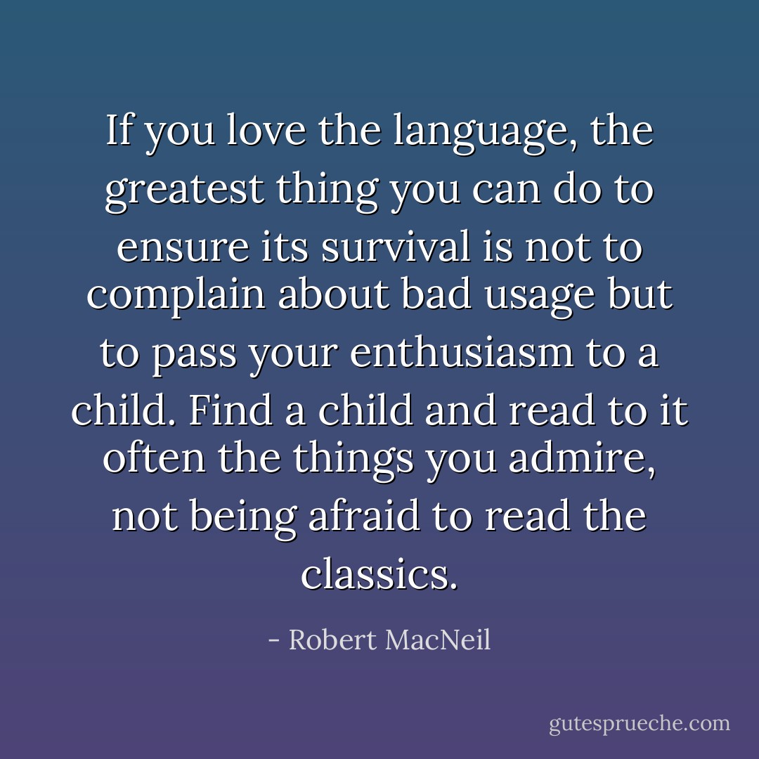If you love the language, the greatest thing you can do to ensure its survival is not to complain about bad usage but to pass your enthusiasm to a child. Find a child and read to it often the things you admire, not being afraid to read the classics. - Robert MacNeil