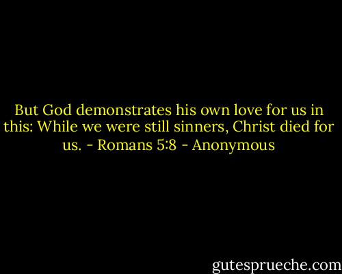But God demonstrates his own love for us in this: While we were still sinners, Christ died for us.<br />- Romans 5:8 - Anonymous