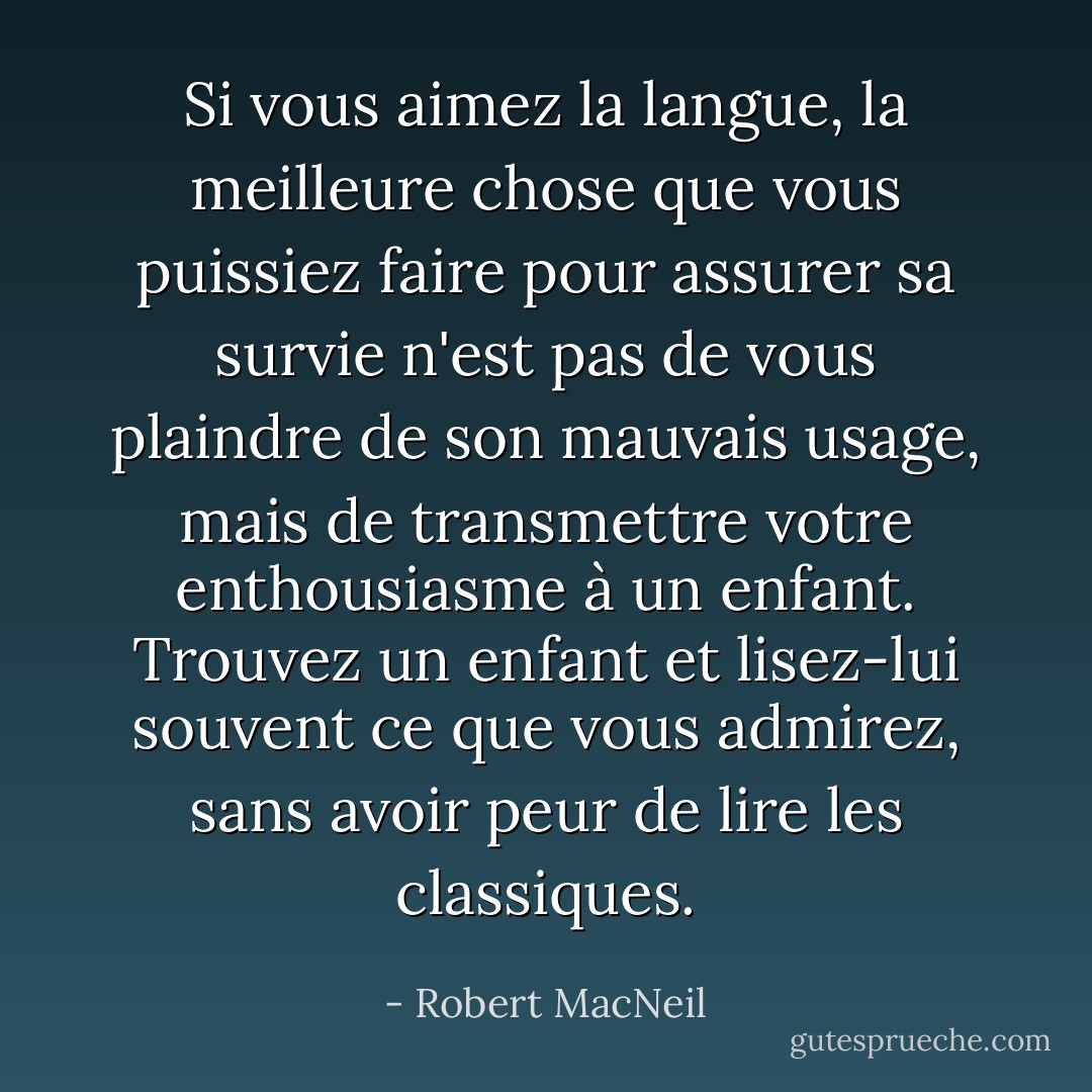 Si vous aimez la langue, la meilleure chose que vous puissiez faire pour assurer sa survie n'est pas de vous plaindre de son mauvais usage, mais de transmettre votre enthousiasme à un enfant. Trouvez un enfant et lisez-lui souvent ce que vous admirez, sans avoir peur de lire les classiques. - Robert MacNeil