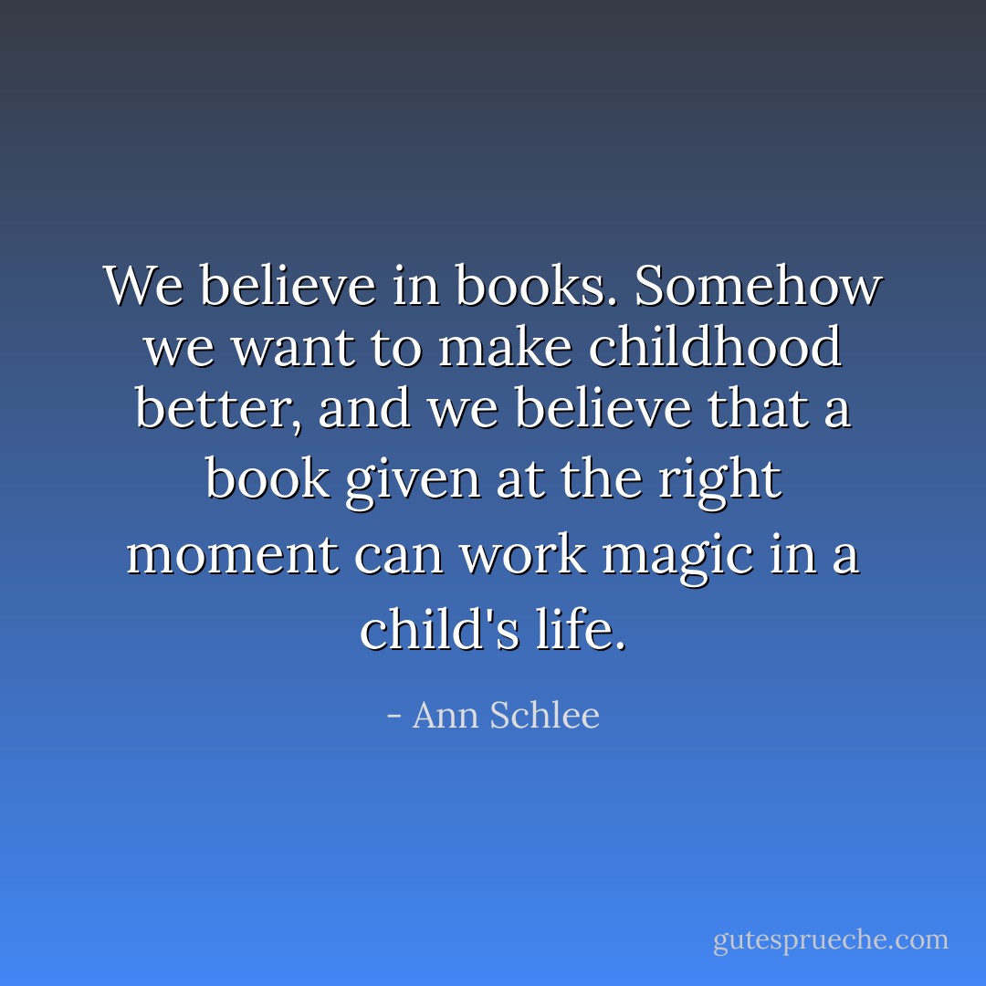 We believe in books. Somehow we want to make childhood better, and we believe that a book given at the right moment can work magic in a child's life. - Ann Schlee